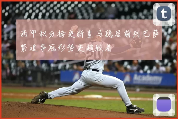 西甲积分榜更新皇马稳居前列巴萨紧追争冠形势更趋胶着