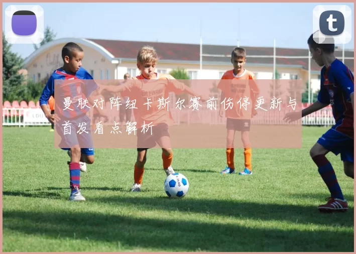 曼联对阵纽卡斯尔赛前伤停更新与首发看点解析