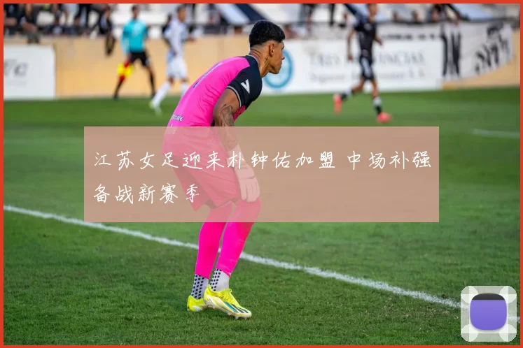 江苏女足迎来朴钟佑加盟 中场补强备战新赛季