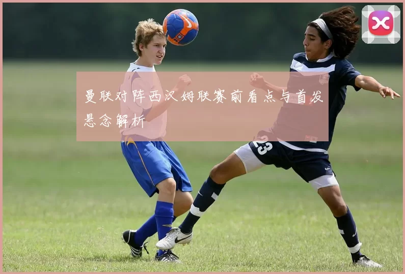 曼联对阵西汉姆联赛前看点与首发悬念解析