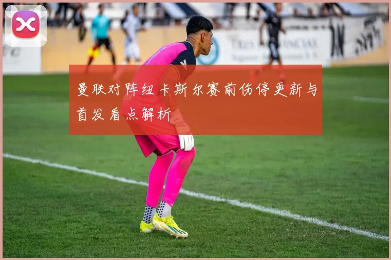 曼联对阵纽卡斯尔赛前伤停更新与首发看点解析