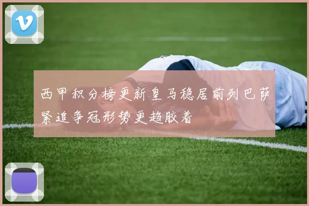 西甲积分榜更新皇马稳居前列巴萨紧追争冠形势更趋胶着