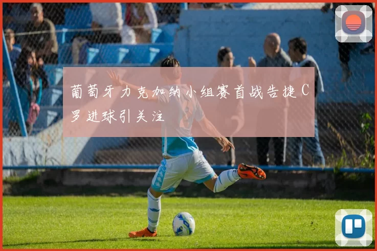 葡萄牙力克加纳小组赛首战告捷 C罗进球引关注