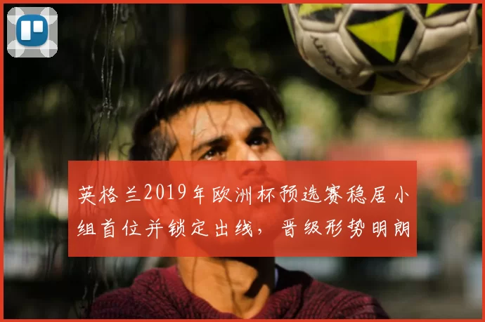 英格兰2019年欧洲杯预选赛稳居小组首位并锁定出线，晋级形势明朗