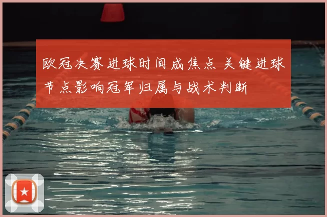欧冠决赛进球时间成焦点 关键进球节点影响冠军归属与战术判断