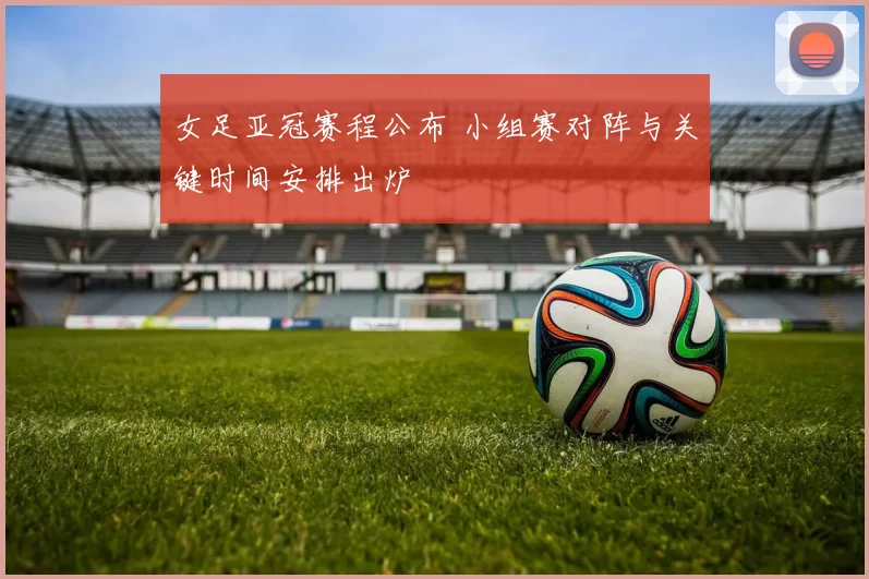 女足亚冠赛程公布 小组赛对阵与关键时间安排出炉