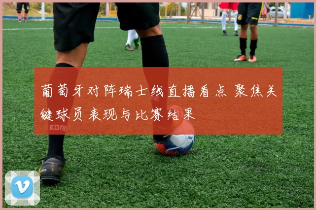 葡萄牙对阵瑞士线直播看点 聚焦关键球员表现与比赛结果