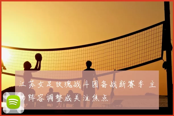 江苏女足玫瑰战斗团备战新赛季 主力阵容调整成关注焦点