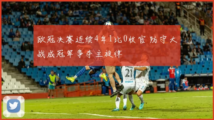 欧冠决赛连续4年1比0收官 防守大战成冠军争夺主旋律