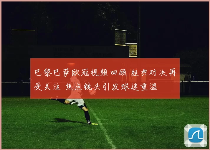 巴黎巴萨欧冠视频回顾 经典对决再受关注 焦点镜头引发球迷重温