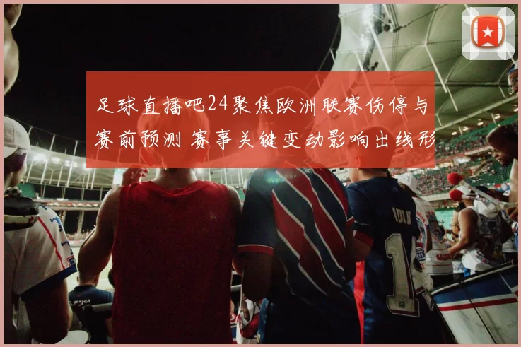足球直播吧24聚焦欧洲联赛伤停与赛前预测 赛事关键变动影响出线形势