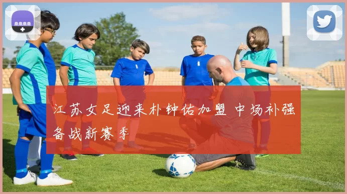 江苏女足迎来朴钟佑加盟 中场补强备战新赛季