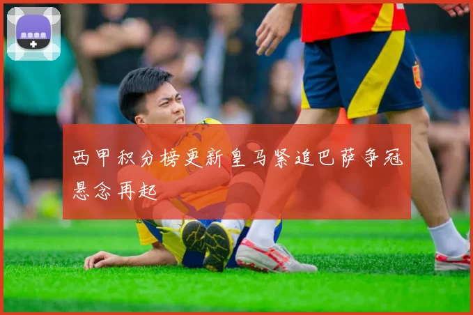 西甲积分榜更新皇马紧追巴萨争冠悬念再起