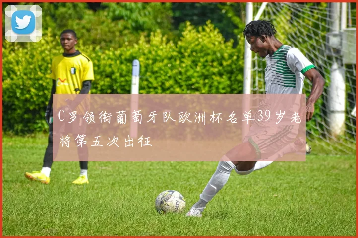 C罗领衔葡萄牙队欧洲杯名单39岁老将第五次出征
