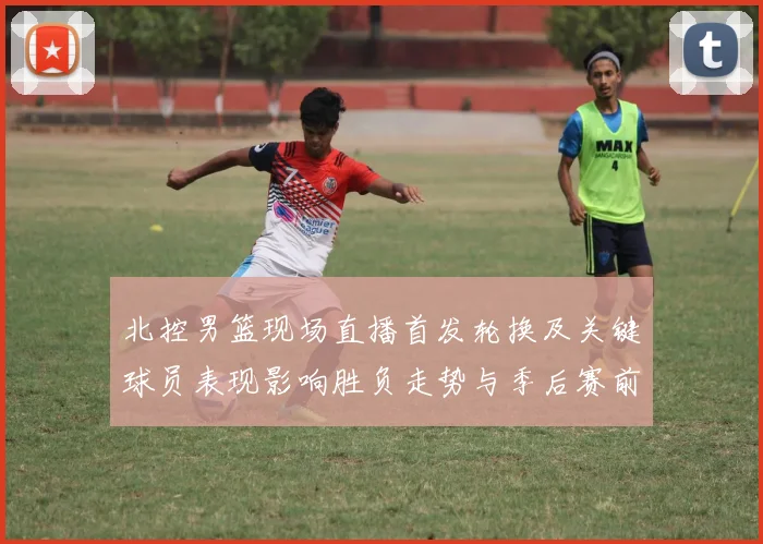 北控男篮现场直播首发轮换及关键球员表现影响胜负走势与季后赛前景