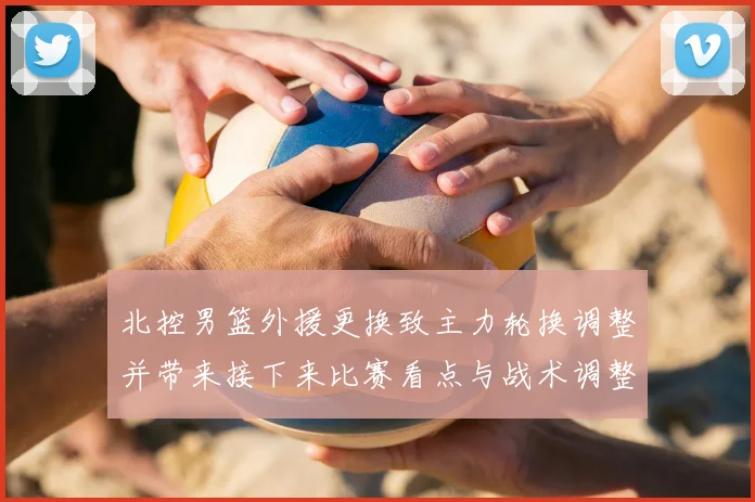 北控男篮外援更换致主力轮换调整并带来接下来比赛看点与战术调整