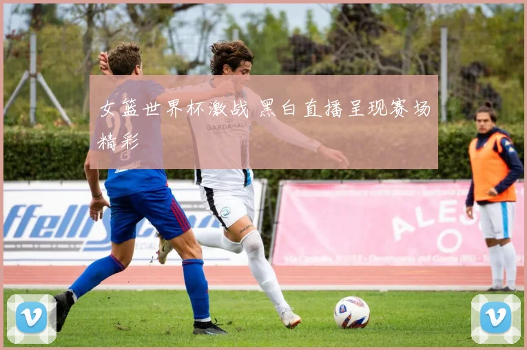 女篮世界杯激战 黑白直播呈现赛场精彩