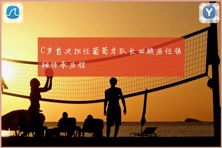 C罗首次担任葡萄牙队长回顾历任领袖传承历程