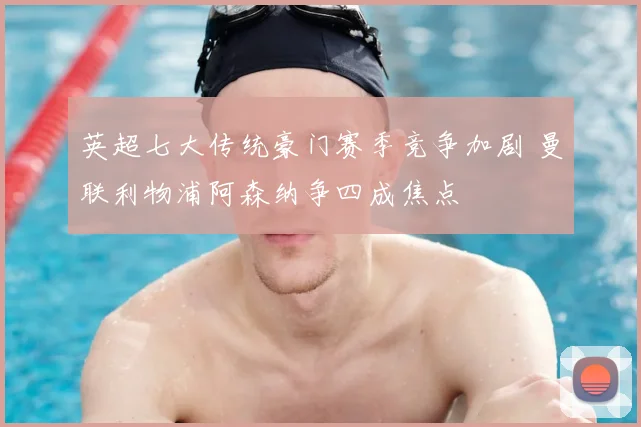 英超七大传统豪门赛季竞争加剧 曼联利物浦阿森纳争四成焦点