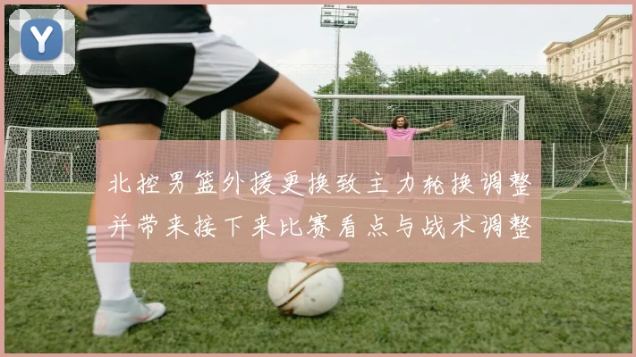 北控男篮外援更换致主力轮换调整并带来接下来比赛看点与战术调整