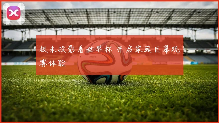 极米投影看世界杯 开启家庭巨幕观赛体验
