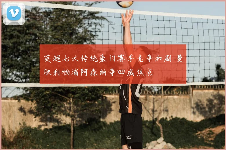 英超七大传统豪门赛季竞争加剧 曼联利物浦阿森纳争四成焦点